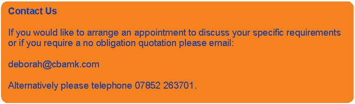 Rounded Rectangle: Contact Us    If you would like to arrange an appointment to discuss your specific requirements or if you require a no obligation quotation please email:    deborah@cbamk.com    Alternatively please telephone 07852 263701.    