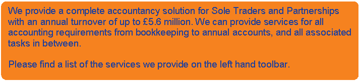 Rounded Rectangle: We provide a complete accountancy solution for Sole Traders and Partnerships with an annual turnover of up to £5.6 million. We can provide services for all accounting requirements from bookkeeping to annual accounts, and all associated tasks in between.    Please find a list of the services we provide on the left hand toolbar.    