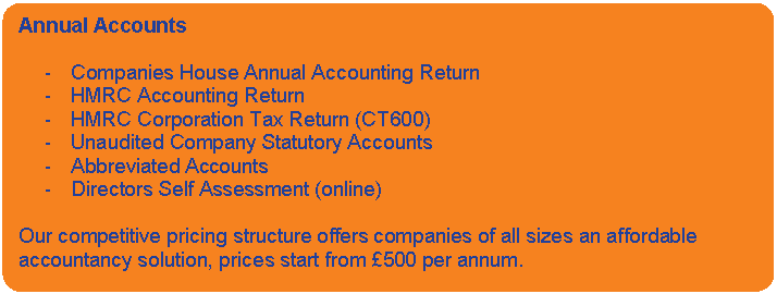 Rounded Rectangle: Annual Accounts    -	Companies House Annual Accounting Return  -	HMRC Accounting Return  -	HMRC Corporation Tax Return (CT600)  -	Unaudited Company Statutory Accounts   -	Abbreviated Accounts  -	Directors Self Assessment (online)    Our competitive pricing structure offers companies of all sizes an affordable accountancy solution, prices start from £500 per annum.    