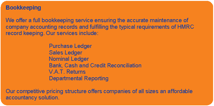 Rounded Rectangle: Bookkeeping    We offer a full bookkeeping service ensuring the accurate maintenance of company accounting records and fulfilling the typical requirements of HMRC record keeping. Our services include:    Purchase Ledger  Sales Ledger   Nominal Ledger  			Bank, Cash and Credit Reconciliation  V.A.T. Returns  Departmental Reporting     Our competitive pricing structure offers companies of all sizes an affordable accountancy solution.    